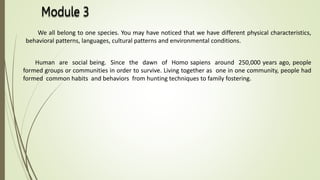 We all belong to one species. You may have noticed that we have different physical characteristics,
behavioral patterns, languages, cultural patterns and environmental conditions.
Human are social being. Since the dawn of Homo sapiens around 250,000 years ago, people
formed groups or communities in order to survive. Living together as one in one community, people had
formed common habits and behaviors from hunting techniques to family fostering.
 