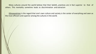 Many cultures around the world believe that their beliefs, practices are in fact superior to that of
others. This mentality sometime leads to discrimination and ostracism
Ethnocentrism is the regard that one’s own culture and society is the center of everything and seen as
the most efficient and superior among the cultures in the world.
 