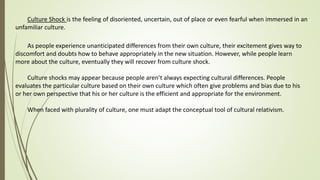 Culture Shock is the feeling of disoriented, uncertain, out of place or even fearful when immersed in an
unfamiliar culture.
As people experience unanticipated differences from their own culture, their excitement gives way to
discomfort and doubts how to behave appropriately in the new situation. However, while people learn
more about the culture, eventually they will recover from culture shock.
Culture shocks may appear because people aren’t always expecting cultural differences. People
evaluates the particular culture based on their own culture which often give problems and bias due to his
or her own perspective that his or her culture is the efficient and appropriate for the environment.
When faced with plurality of culture, one must adapt the conceptual tool of cultural relativism.
 