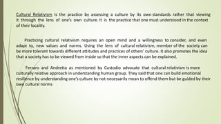 Cultural Relativism is the practice by assessing a culture by its own standards rather that viewing
it through the lens of one’s own culture. It is the practice that one must understood in the context
of their locality.
Practicing cultural relativism requires an open mind and a willingness to consider, and even
adapt to, new values and norms. Using the lens of cultural relativism, member of the society can
be more tolerant towards different attitudes and practices of others’ culture. It also promotes the idea
that a society has to be viewed from inside so that the inner aspects can be explained.
Ferraro and Andretta as mentioned by Custodio advocate that cultural relativism is more
culturally relative approach in understanding human group. They said that one can build emotional
resilience by understanding one’s culture by not necessarily mean to offend them but be guided by their
own cultural norms
 