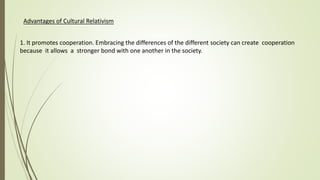 Advantages of Cultural Relativism
1. It promotes cooperation. Embracing the differences of the different society can create cooperation
because it allows a stronger bond with one another in the society.
 