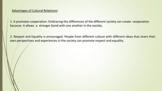 Advantages of Cultural Relativism
1. It promotes cooperation. Embracing the differences of the different society can create cooperation
because it allows a stronger bond with one another in the society.
2. Respect and Equality is encouraged. People from different culture with different ideas that share their
own perspectives and experiences in the society can promote respect and equality.
 