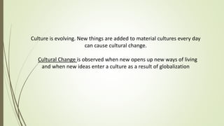 Culture is evolving. New things are added to material cultures every day
can cause cultural change.
Cultural Change is observed when new opens up new ways of living
and when new ideas enter a culture as a result of globalization
 