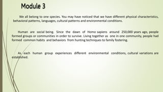 We all belong to one species. You may have noticed that we have different physical characteristics,
behavioral patterns, languages, cultural patterns and environmental conditions.
Human are social being. Since the dawn of Homo sapiens around 250,000 years ago, people
formed groups or communities in order to survive. Living together as one in one community, people had
formed common habits and behaviors from hunting techniques to family fostering.
As each human group experiences different environmental conditions, cultural variations are
established.
 