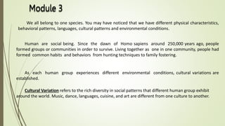 We all belong to one species. You may have noticed that we have different physical characteristics,
behavioral patterns, languages, cultural patterns and environmental conditions.
Human are social being. Since the dawn of Homo sapiens around 250,000 years ago, people
formed groups or communities in order to survive. Living together as one in one community, people had
formed common habits and behaviors from hunting techniques to family fostering.
As each human group experiences different environmental conditions, cultural variations are
established.
Cultural Variation refers to the rich diversity in social patterns that different human group exhibit
around the world. Music, dance, languages, cuisine, and art are different from one culture to another.
 