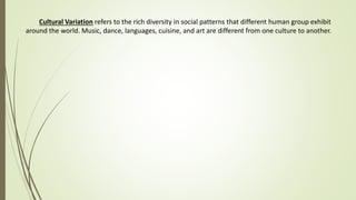 Cultural Variation refers to the rich diversity in social patterns that different human group exhibit
around the world. Music, dance, languages, cuisine, and art are different from one culture to another.
 