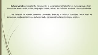 Cultural Variation refers to the rich diversity in social patterns that different human group exhibit
around the world. Music, dance, languages, cuisine, and art are different from one culture to another.
The variation in human conditions promotes diversity in cultural traditions. What may be
considered good practice in one culture may be considered bad practice in one another.
 