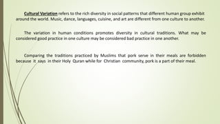 Cultural Variation refers to the rich diversity in social patterns that different human group exhibit
around the world. Music, dance, languages, cuisine, and art are different from one culture to another.
The variation in human conditions promotes diversity in cultural traditions. What may be
considered good practice in one culture may be considered bad practice in one another.
Comparing the traditions practiced by Muslims that pork serve in their meals are forbidden
because it says in their Holy Quran while for Christian community, pork is a part of their meal.
 