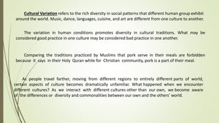 Cultural Variation refers to the rich diversity in social patterns that different human group exhibit
around the world. Music, dance, languages, cuisine, and art are different from one culture to another.
The variation in human conditions promotes diversity in cultural traditions. What may be
considered good practice in one culture may be considered bad practice in one another.
Comparing the traditions practiced by Muslims that pork serve in their meals are forbidden
because it says in their Holy Quran while for Christian community, pork is a part of their meal.
As people travel farther, moving from different regions to entirely different parts of world,
certain aspects of culture becomes dramatically unfamiliar. What happened when we encounter
different cultures? As we interact with different cultures other than our own, we become aware
of the differences or diversity and commonalities between our own and the others’ world.
 