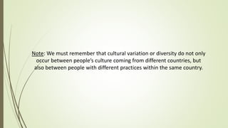 Note: We must remember that cultural variation or diversity do not only
occur between people’s culture coming from different countries, but
also between people with different practices within the same country.
 