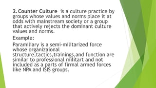 2.Counter Culture is a culture practice by
groups whose values and norms place it at
odds with mainstream society or a group
that actively rejects the dominant culture
values and norms.
Example:
Paramiliary is a semi-militarized force
whose organizaional
structure,tactics,trainings,and function are
similar to professional militart and not
included as a parts of firmal armed forces
like NPA and ISIS groups.
 