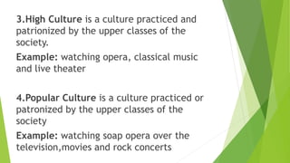 3.High Culture is a culture practiced and
patrionized by the upper classes of the
society.
Example: watching opera, classical music
and live theater
4.Popular Culture is a culture practiced or
patronized by the upper classes of the
society
Example: watching soap opera over the
television,movies and rock concerts
 