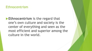Ethnocentrism
Ethnocentrism is the regard that
one’s own culture and society is the
center of everything and seen as the
most efficient and superior among the
culture in the world.
 