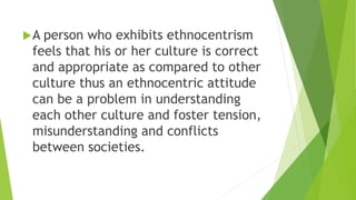 A person who exhibits ethnocentrism
feels that his or her culture is correct
and appropriate as compared to other
culture thus an ethnocentric attitude
can be a problem in understanding
each other culture and foster tension,
misunderstanding and conflicts
between societies.
 