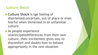 Culture Shock
 Culture Shock is tge feeling of
disoriented,uncertain, out of place or even
fearful when immersed in an unfamiliar
culture.
 As people experience
unanticipatedifferences from their own
culture, their excitement gives way to
discomfort and doubts how to behave
appropriately in the new situation.
 