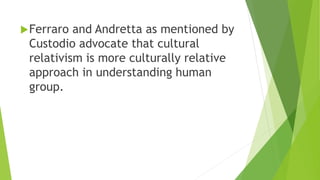 Ferraro and Andretta as mentioned by
Custodio advocate that cultural
relativism is more culturally relative
approach in understanding human
group.
 