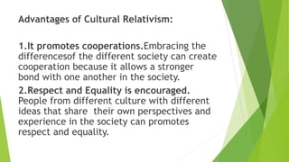 Advantages of Cultural Relativism:
1.It promotes cooperations.Embracing the
differencesof the different society can create
cooperation because it allows a stronger
bond with one another in the society.
2.Respect and Equality is encouraged.
People from different culture with different
ideas that share their own perspectives and
experience in the society can promotes
respect and equality.
 