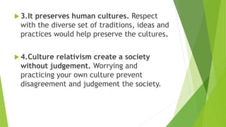 3.It preserves human cultures. Respect
with the diverse set of traditions, ideas and
practices would help preserve the cultures.
 4.Culture relativism create a society
without judgement. Worrying and
practicing your own culture prevent
disagreement and judgement the society.
 