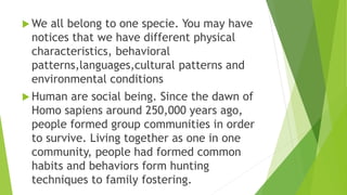  We all belong to one specie. You may have
notices that we have different physical
characteristics, behavioral
patterns,languages,cultural patterns and
environmental conditions
 Human are social being. Since the dawn of
Homo sapiens around 250,000 years ago,
people formed group communities in order
to survive. Living together as one in one
community, people had formed common
habits and behaviors form hunting
techniques to family fostering.
 