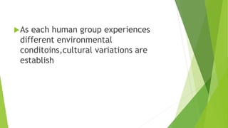 As each human group experiences
different environmental
conditoins,cultural variations are
establish
 