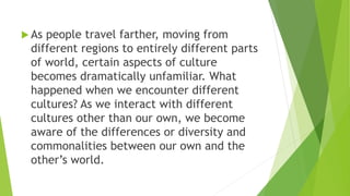  As people travel farther, moving from
different regions to entirely different parts
of world, certain aspects of culture
becomes dramatically unfamiliar. What
happened when we encounter different
cultures? As we interact with different
cultures other than our own, we become
aware of the differences or diversity and
commonalities between our own and the
other’s world.
 