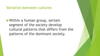 Variation between cultures
Within a human group, sertain
segment of the society develop
cultural patterns that differs from the
patterns of the dominant society.
 