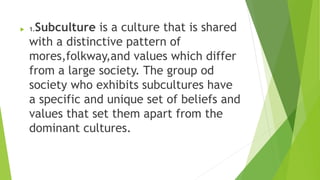  1.Subculture is a culture that is shared
with a distinctive pattern of
mores,folkway,and values which differ
from a large society. The group od
society who exhibits subcultures have
a specific and unique set of beliefs and
values that set them apart from the
dominant cultures.
 