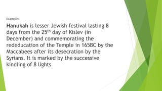 Example:
Hanukah is lesser Jewish festival lasting 8
days from the 25th day of Kislev (in
December) and commemorating the
rededucation of the Temple in 165BC by the
Maccabees after its desecration by the
Syrians. It is marked by the successive
kindling of 8 lights
 