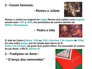 2 - Casais famosos: - Romeu e Julieta Romeu e Julieta  (no original em  inglês   Romeo and Juliet ) é uma  tragédia  escrita entre  1591  e  1595 , nos primórdios da carreira literária de  William Shakespeare .  -  Pedro e Inês D. Inês de Castro ( Galiza ,  1320  ou  1325  -  Coimbra ,  7 de Janeiro  de  1355 ) foi uma nobre  galega  que foi amada pelo futuro rei D.  Pedro I de Portugal , de quem teve quatro filhos. Foi executada às ordens do pai deste, o Rei D.  Afonso IV . 3 - Tradições no Amor : “  O lenço dos namorados” 