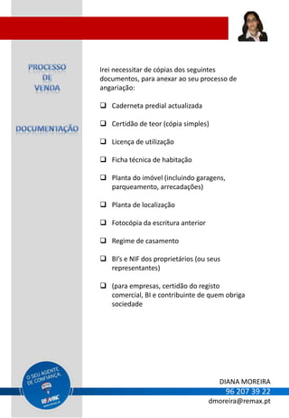 Irei necessitar de cópias dos seguintes
documentos, para anexar ao seu processo de
angariação:

 Caderneta predial actualizada

 Certidão de teor (cópia simples)

 Licença de utilização

 Ficha técnica de habitação

 Planta do imóvel (incluindo garagens,
  parqueamento, arrecadações)

 Planta de localização

 Fotocópia da escritura anterior

 Regime de casamento

 BI’s e NIF dos proprietários (ou seus
  representantes)

 (para empresas, certidão do registo
  comercial, BI e contribuinte de quem obriga
  sociedade




                                       DIANA MOREIRA
                                          96 207 39 22
                                    dmoreira@remax.pt
 