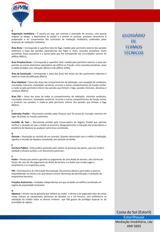 A
Angariação Imobiliária – É aquela em que, por contrato e prestação de serviços, uma pessoa
singular se obriga a desenvolver as acções e a prestar os serviços, previstos necessários À
preparação e ao cumprimento dos contractos de mediação imobiliária, celebrados pelas
empresas de mediação imobiliário;

Área Bruta – Corresponde à superfície total do fogo, medida pelo perímetro exterior das paredes
exteriores e eixos das paredes separadoreas dos fogos e, inclui, varandas provativas, locais
acessórios, locais acessórios e a quota parte que lhe corresponda nas circundações comuns do
edifício (RGEU);

Área Privativa Bruta – Corresponde à superfície total, medida pelo perímetro exterior e eixos das
paredes ou outros elementos separadores do edifício ou fracção, inclui varandas privativas, caves
e sótãos privados com utilização idêntica à do edifício (CIMI);

Área de Construção – Corresponde à soma das áreas dos tectos (ou dos pavimentos cobertos) a
todos os níveis da edificação (RGEU);

Área Habitável – Soma das áreas dos compartimentos da habitação, com excepção de vestíbulos,
circulações interiores, instalações sanitárias, arrumos e outros compartimentos de função similar,
e mede-se pelo perímetro interior das paredes que limitam o fogo, paredes interiores, divisórias e
condutas (RGEU);

Área Útil – Soma das áreas de todos os compartimentos da habitação, incluindo vestíbulos,
circulações interiores, instalações sanitárias, arrumos e outros compartimentos de função similar
e armários nas paredes, e mede-se pelo perímetro interior das paredes que limitam o fogo
(RGEU);

C
Caderneta Predial – Documento emitido pelas finanças que faz prova da inscrição matricial em
vigor do prédio ou fracção autónoma;

Certidão de Teor – Documento emitido pela Conservatória do Registo Predial que permite
verificar a situação em que o imóvel se encontra, designadamente a indicação dos proprietários e
existência de hipoteca ou qualquer outro ónus constituído;

D
Distrate – Dissolução ou rescisão de um contrato. Quando relacionado com o crédito à habitação,
significa a rescisão da hipoteca constituída, por extinção da divida;

E
Escritura Pública – Acto jurídico praticado pelo notário na presença das partes, que visa conferir
validade e eficácia jurídica a um documento particular;

F
Fiador – Pessoa que presta a garantia ao pagamento de uma divida de terceiro, sob a forma de
fiança. No caso de não pagamento da divida de terceiro, é o fiador que incube pagar o
empréstimo e os respectivos juros;

FIN – Ficha bancária de Informação Normalizada. Documento idêntico para todos os bancos,
disponibilizado ao cliente e do qual devem constar elementos de identificação e condições do
empréstimo bancário;

Fracções Autónomas – Unidades independentes em que se divide um edifício constituído em
regime de propriedade horizontal;

H
Hipoteca – Direito real de garantia que confere ao credor o direito a ser pago pelo valor de certas
coisas imóveis ou equiparadas, pertences ao devedor ou a um terceiro, com preferência na
satisfação do crédito sobre os demais credores que não gozem de privilégio especial ou de
prioridade de registo;



                                                                                                      Costa do Sol (Estoril)
                                                                                                          Estorilhouse
                                                                                                      Mediação Imobiliária, Lda
                                                                                                             AMI 5603
 