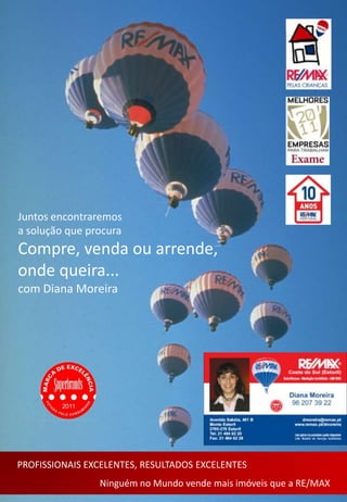 Juntos encontraremos
a solução que procura
Compre, venda ou arrende,
onde queira...
com Diana Moreira




PROFISSIONAIS EXCELENTES, RESULTADOS EXCELENTES
                Ninguém no Mundo vende mais imóveis que a RE/MAX
 