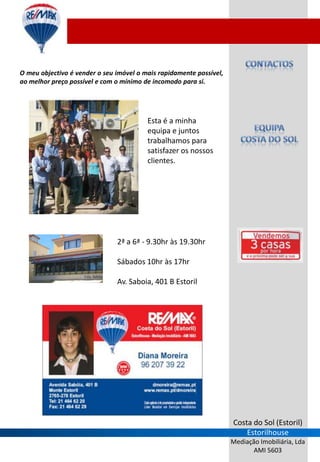 O meu objectivo é vender o seu imóvel o mais rapidamente possível,
ao melhor preço possível e com o mínimo de incomodo para si.




                                         Esta é a minha
                                         equipa e juntos
                                         trabalhamos para
                                         satisfazer os nossos
                                         clientes.




                               2ª a 6ª - 9.30hr às 19.30hr

                               Sábados 10hr às 17hr

                               Av. Saboia, 401 B Estoril




                                                                     Costa do Sol (Estoril)
                                                                         Estorilhouse
                                                                     Mediação Imobiliária, Lda
                                                                            AMI 5603
 