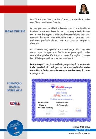 Olá! Chamo-me Diana, tenho 30 anos, sou casada e tenho
dois filhos...resido em Cascais.

O meu percurso académico fez-me passar por Madrid e
Londres onde me licenciei em psicologia trabalhando
nessa área. De regresso a Portugal enveredei pela área dos
recursos humanos em executive search (procura dos
melhores profissionais no mercado para as empresas
clientes).

Assim como vós, apostei numa mudança. Vim para um
sector que sempre me fascinou e pelo qual tenho
verdadeira paixão. Continuo a minha formação no ramo
imobiliário que está sempre em movimento.

Pelo meu percurso / experiência, organização e, acima de
tudo, persistência, sei que as suas necessidades serão
atendidas e juntos encontraremos a melhor solução para
o que procura.




        Iniciação        Seminários
        Iwork             Convenção
        Sales Training




                                           DIANA MOREIRA
                                            96 207 39 22
                                        dmoreira@remax.pt
 