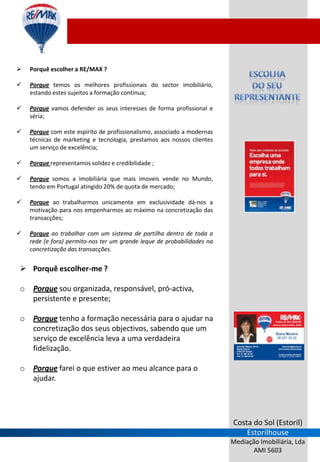    Porquê escolher a RE/MAX ?

   Porque temos os melhores profissionais do sector imobiliário,
    estando estes sujeitos a formação continua;

   Porque vamos defender os seus interesses de forma profissional e
    séria;

   Porque com este espirito de profissionalismo, associado a modernas
    técnicas de marketing e tecnologia, prestamos aos nossos clientes
    um serviço de excelência;

   Porque representamos solidez e credibilidade ;

   Porque somos a imobiliária que mais imoveis vende no Mundo,
    tendo em Portugal atingido 20% de quota de mercado;

   Porque ao trabalharmos unicamente em exclusividade dá-nos a
    motivação para nos empenharmos ao máximo na concretização das
    transacções;

   Porque ao trabalhar com um sistema de partilha dentro de toda a
    rede (e fora) permito-nos ter um grande leque de probabilidades na
    concretização das transacções.


 Porquê escolher-me ?

o    Porque sou organizada, responsável, pró-activa,
     persistente e presente;

o    Porque tenho a formação necessária para o ajudar na
     concretização dos seus objectivos, sabendo que um
     serviço de excelência leva a uma verdadeira
     fidelização.

o    Porque farei o que estiver ao meu alcance para o
     ajudar.




                                                                         Costa do Sol (Estoril)
                                                                             Estorilhouse
                                                                         Mediação Imobiliária, Lda
                                                                                AMI 5603
 