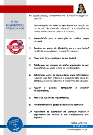 Eu, Diana Moreira, comprometo-me a prestar os seguintes
     serviços:

1.   Determinação do valor do seu imóvel em função de
     um estudo de mercado adequado à localização do
     imóvel assim como as suas características;

2.   Aconselhá-lo para a obtenção do melhor preço
     possível;

3.   Realizar um plano de Marketing para o seu imóvel
     (publicita-lo nos diversos meios informativos);

4.   Fazer uma foto-reportagem da seu imóvel;

5.   Estabelecer um controlo das visitas efectuadas ao seu
     imóvel (ficha de visita e ficha de identificação);

6.   Seleccionar entre os compradores mais interessados
     (aqueles que têm intenção e possibilidades reais de
     compra, antes de os convidar a visitarem o seu imóvel);

7.   Ajudar   o     possível    comprador     a    arranjar
     financiamento;

8.   Mantê-lo informado regularmente;

9.   Aconselhamento e gestão do contrato e escritura;

10. Assistência na assinatura da Escritura Pública e
    seguimento no Notório e nas Conservatória dos
    Registos.

                                         DIANA MOREIRA
                                            96 207 39 22
                                      dmoreira@remax.pt
 