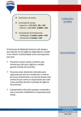  Contracto a 6 meses

          Comissão de Venda:
           - Superior a 100.000€: 5% + IVA
           - Inferior a 100.000€: 5.000€ + IVA

          Comissão de Arrendamento:
           - Habitação: 1 renda e meia + IVA
           - Comercial: 2 rendas + IVA




O Contracto de Mediação Exclusivo não obriga a
que sejamos só nós (agência angariadora) a vender
o seu imóvel. A exclusividade serve como garantia
para que:

 Possamos investir tempo e dinheiro que,
  mesmo que não seja a agência a vender,
  garante metade da comissão;

 Possamos estar altamente motivados pela
  segurança que tem em recebermos o retorno
  do nosso investimento e ao mesmo tempo estar
  cientes de que somos os responsáveis por tudo
  o que aconteça durante o período de vigência
  do contracto.

 O proprietário não tenha qualquer incómodo e
  seja o consultor imbobiliário o responsável pela
  venda.




                                                     Costa do Sol (Estoril)
                                                         Estorilhouse
                                                     Mediação Imobiliária, Lda
                                                            AMI 5603
 