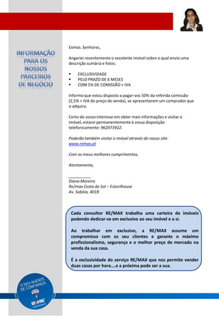 Exmos. Senhores,

Angariei recentemente o excelente imóvel sobre o qual envio uma
descrição sumária e fotos.

      EXCLUSIVIDADE
      PELO PRAZO DE 6 MESES
      COM 5% DE COMISSÃO + IVA

Informo que estou disposto a pagar-vos 50% da referida comissão
(2,5% + IVA do preço de venda), se apresentarem um comprador que
o adquira.

Certo do vosso interesse em obter mais informações e visitar o
imóvel, estarei permanentemente à vossa disposição
telefonicamente: 962073922.

Poderão também visitar o imóvel através do nosso site:
www.remax.pt

Com os meus melhores cumprimentos,

Atentamente,

__________
Diana Moreira
Re/max Costa do Sol – Estorilhouse
Av. Sabóia, 401B



    Cada consultor RE/MAX trabalha uma carteira de imóveis
    podendo dedicar-se em exclusivo ao seu imóvel e a si.

    Ao trabalhar em exclusivo, a RE/MAX assume um
    compromisso com os seu clientes e garante o máximo
    profissionalismo, segurança e o melhor preço de mercado na
    venda da sua casa.

    É a exclusividade do serviço RE/MAX que nos permite vender
    duas casas por hora….e a próxima pode ser a sua.
 