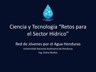 Ciencia y Tecnología “Retos para
el Sector Hídrico”
Red de Jóvenes por el Agua Honduras
Universidad Nacional Autónoma de Honduras
Ing. Diana Muñoz
 