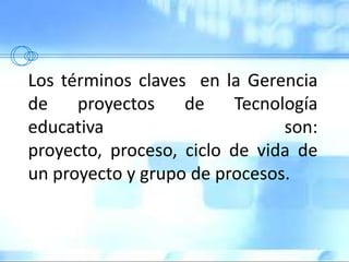 Los términos claves en la Gerencia
de proyectos de Tecnología
educativa son:
proyecto, proceso, ciclo de vida de
un proyecto y grupo de procesos.