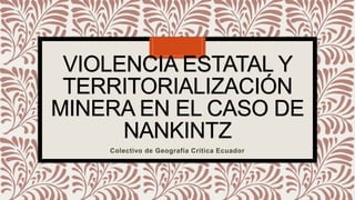 VIOLENCIA ESTATAL Y
TERRITORIALIZACIÓN
MINERA EN EL CASO DE
NANKINTZ
Colectivo de Geografía Crítica Ecuador
 