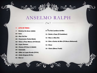 ANSELMO RALPH
   LISTA DE TEMAS :
                                            
   Histórias De Amor (2005)             11 – Te Vais Lembrar de Mim

01 – Intro                               12 – Enche o Copo (Ft Sandokan)
02 – Nao Vai Dar
                                         13 – Nao e o Meu Dia
03 – Casamento (Tenho Medo)
04 – Estou a Ficar Maluco (Ft Shirazi)   14 – Esta a Gostar de Mim (Ft Mauro Mohamed)

05 – Super Homem                         15 – Dona
06 – Ciumes (Ft Dani & Abdiel)
                                         16 – Outro (Bonus Track)
07 – Interludio
08 – AMor no Lugar Errado (Ft Pc)
09 – Estilo Original (Ft Pc)
10 – Nem ai
 