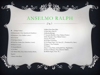 ANSELMO RALPH

                                                 14.Bem Feito Para Mim
    03.Papá Voltará
                                                 15.Nao Sirvo Para Ti
04.Domesticado ( Feat. Sandokan & Hamilton )     16.Bomba Relogio
05.Fanatismo ( Feat. Madlice Lukete )            17.Assumir Barulho ( Feat. Nelson Freitas )
                                                 18.No Passado ( Feat. Marita Venus )
06.Tu Vai Ser
                                                 19.Gato Por Lebre
07.Ha Quem Queira                                20.Ta Bom Tarrachar
08.Vem Nos Ajudar (feat. Hamilton, Lazaro)       21.Vai Pegar Fogo ( T.C feat. JC ) ( Produced by Aires )
09.Playboy Casado                                22.Segue o Teu Caminho
                                                 23.Traição
10.Arrependimento
                                                 24.Let’s Get Party ( & Kadaff Feat. Papitchulo )
11.Vai Doer                                      25.Toca A Dançar ( Feat. Dani & Abdiel )
12.É Minha Filha ( Feat. Edson Estrela, Ducho,   26.Minha Sogra ( Feat. TC )
Nguabi )
13.Beijo Outra Boca
 