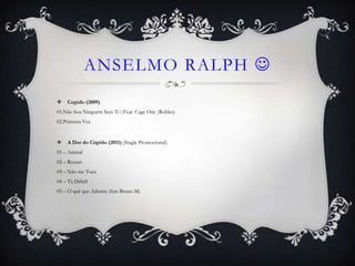 ANSELMO RALPH 
    Cupido (2009)
01.Não Sou Ninguem Sem Ti ( Feat. Cage One )Robles)
02.Primeira Vez


    A Dor do Cúpido (2011) (Single Promocional)
01 – Animal
02 – Recuar
03 – Não me Toca
04 – Tá Dificil
05 – O quê que Adianta (feat Bruno M)
 