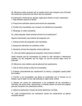 29. Mencione cuatro acciones que se pueden tomar para asegurar que el formato
del cuestionario propiciará una buena tasa de respuesta.
A continuación mencionamos algunas reglas para diseñar un buen cuestionario:
1. Deje bastante espacio en blanco.
2. Proporcione suficiente espacio para escribir las respuestas.
3. Facilite a los encuestados que marquen con claridad sus respuestas.
4. Mantenga un estilo consistente.
30. ¿Qué preguntas deben ponerse primero en el cuestionario?
Algunos lineamientos para ordenar las preguntas son:
1. Colocar primero las preguntas más importantes.
2. Agrupar los elementos de contenido similar.
3. Incorporar primero las preguntas menos polémicas.
31. ¿Por qué deben agruparse las preguntas sobre temas similares?
Usted necesita que los encuestados se sientan lo más cómodos e interesados
posibles con las preguntas que les haga, sin que los abrume algún tema en
particular.
33. Mencione cinco métodos para la aplicación de cuestionarios.
1. Citar al mismo tiempo a todos los encuestados.
2. Entregar personalmente los cuestionarios en blanco y recogerlos cuando estén
ter-minados.
3. Permitir a los encuestados que llenen el cuestionario por sí mismos en su
trabajo y que lo dejen en una caja colocada en algún punto central.
4. Mandar por correo los cuestionarios a los empleados de las sucursales e
indicarles una fecha límite, instrucciones y enviarles sobres con envío pre pagado
para que devuelvan los cuestionarios llenos.
5. Aplicar el cuestionario a través de correo electrónico o la Web.
34. ¿Qué consideraciones son necesarias cuándo los cuestionarios se aplican
mediante Internet?
 