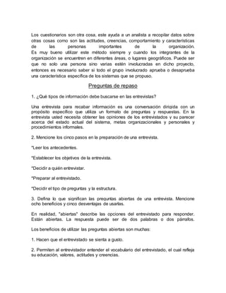 Los cuestionarios son otra cosa, este ayuda a un analista a recopilar datos sobre
otras cosas como son las actitudes, creencias, comportamiento y características
de las personas importantes de la organización.
Es muy bueno utilizar este método siempre y cuando los integrantes de la
organización se encuentren en diferentes áreas, o lugares geográficos. Puede ser
que no solo una persona sino varias estén involucradas en dicho proyecto,
entonces es necesario saber si todo el grupo involucrado aprueba o desaprueba
una característica específica de los sistemas que se propuso.
Preguntas de repaso
1. ¿Qué tipos de información debe buscarse en las entrevistas?
Una entrevista para recabar información es una conversación dirigida con un
propósito específico que utiliza un formato de preguntas y respuestas. En la
entrevista usted necesita obtener las opiniones de los entrevistados y su parecer
acerca del estado actual del sistema, metas organizacionales y personales y
procedimientos informales.
2. Mencione los cinco pasos en la preparación de una entrevista.
*Leer los antecedentes.
*Establecer los objetivos de la entrevista.
*Decidir a quién entrevistar.
*Preparar al entrevistado.
*Decidir el tipo de preguntas y la estructura.
3. Defina lo que significan las preguntas abiertas de una entrevista. Mencione
ocho beneficios y cinco desventajas de usarlas.
En realidad, "abiertas" describe las opciones del entrevistado para responder.
Están abiertas. La respuesta puede ser de dos palabras o dos párrafos.
Los beneficios de utilizar las preguntas abiertas son muchas:
1. Hacen que el entrevistado se sienta a gusto.
2. Permiten al entrevistador entender el vocabulario del entrevistado, el cual refleja
su educación, valores, actitudes y creencias.
 
