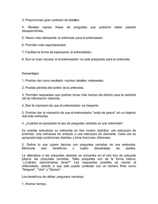 3. Proporcionan gran cantidad de detalles.
4. Revelan nuevas líneas de preguntas que pudieron haber pasado
desapercibidas.
5. Hacen más interesante la entrevista para el entrevistado.
6. Permiten más espontaneidad.
7. Facilitan la forma de expresarse al entrevistador.
8. Son un buen recurso si el entrevistador no está preparado para la entrevista.
Desventajas:
1. Podrían dar como resultado muchos detalles irrelevantes.
2. Posible pérdida del control de la entrevista.
3. Permiten respuestas que podrían tomar más tiempo del debido para la cantidad
útil de información obtenida.
4. Dan la impresión de que el entrevistador es inexperto.
5. Podrían dar la impresión de que el entrevistador "anda de pesca" sin un objetivo
real enla entrevista.
4. ¿Cuándo es apropiado el uso de preguntas abiertas en una entrevista?
Es posible estructurar su entrevista en tres modos distintos: una estructura de
pirámide. Una estructura de embudo o una estructura de diamante. Cada uno es
apropiado bajo condiciones distintas y tiene funciones diferentes.
5. Defina lo que quiere decirse con preguntas cerradas de una entrevista.
Mencione seis beneficios y cuatro desventajas de usarlas.
La alternativa a las preguntas abiertas se encuentra en el otro tipo de pregunta
básica: las preguntas cerradas. Tales preguntas son de la forma básica:
"¿Cuántos subordinados tiene?" Las respuestas posibles se cierran al
entrevistado, debido a que sólo puede contestar con un número finito como
"Ninguno", "Uno" o "Quince".
Los beneficios de utilizar preguntas cerradas:
1. Ahorrar tiempo.
 