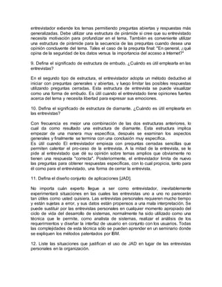 entrevistador extiende los temas permitiendo preguntas abiertas y respuestas más
generalizadas. Debe utilizar una estructura de pirámide si cree que su entrevistado
necesita motivación para profundizar en el tema. También es conveniente utilizar
una estructura de pirámide para la secuencia de las preguntas cuando desea una
opinión concluyente del tema. Tales el caso de la pregunta final: "En general, ¿qué
opina de la seguridad de los datos versus la importancia del acceso a Internet?"
9. Defina el significado de estructura de embudo. ¿Cuándo es útil emplearla en las
entrevistas?
En el segundo tipo de estructura, el entrevistador adopta un método deductivo al
iniciar con preguntas generales y abiertas, y luego limitar las posibles respuestas
utilizando preguntas cerradas. Esta estructura de entrevista se puede visualizar
como una forma de embudo. Es útil cuando el entrevistado tiene opiniones fuertes
acerca del tema y necesita libertad para expresar sus emociones.
10. Defina el significado de estructura de diamante. ¿Cuándo es útil emplearla en
las entrevistas?
Con frecuencia es mejor una combinación de las dos estructuras anteriores, lo
cual da como resultado una estructura de diamante. Esta estructura implica
empezar de una manera muy específica, después se examinan los aspectos
generales y finalmente se termina con una conclusión muy específica.
Es útil cuando El entrevistador empieza con preguntas cerradas sencillas que
permiten calentar el pro-ceso de la entrevista. A la mitad de la entrevista, se le
pide al entrevistado que dé su opinión sobre temas amplios que obviamente no
tienen una respuesta "correcta". Posteriormente, el entrevistador limita de nuevo
las preguntas para obtener respuestas específicas, con lo cual propicia, tanto para
él como para el entrevistado, una forma de cerrar la entrevista.
11. Defina el diseño conjunto de aplicaciones [JAD].
No importa cuán experto llegue a ser como entrevistador, inevitablemente
experimentará situaciones en las cuales las entrevistas uno a uno no parecerán
tan útiles como usted quisiera. Las entrevistas personales requieren mucho tiempo
y están sujetas a error, y sus datos están propensos a una mala interpretación. Se
puede sustituir por las entrevistas personales en cualquier momento apropiado del
ciclo de vida del desarrollo de sistemas, normalmente ha sido utilizado como una
técnica que le permite, como analista de sistemas, realizar el análisis de los
requerimientos y diseñar la interfaz de usuario en conjunto con los usuarios. Todas
las complejidades de esta técnica sólo se pueden aprender en un seminario donde
se expliquen los métodos patentados por IBM.
12. Liste las situaciones que justifican el uso de JAD en lugar de las entrevistas
personales en la organización.
 
