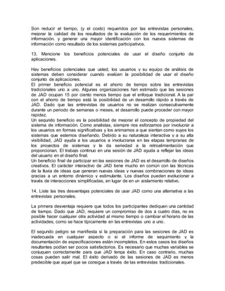 Son reducir el tiempo, (y el costo) requeridos por las entrevistas personales,
mejorar la calidad de los resultados de la evaluación de los requerimientos de
información. y generar una mayor identificación con los nuevos sistemas de
información como resultado de los sistemas participativos.
13. Mencione los beneficios potenciales de usar el diseño conjunto de
aplicaciones.
Hay beneficios potenciales que usted, los usuarios y su equipo de análisis de
sistemas deben considerar cuando evalúen la posibilidad de usar el diseño
conjunto de aplicaciones.
El primer beneficio potencial es el ahorro de tiempo sobre las entrevistas
tradicionales uno a uno. Algunas organizaciones han estimado que las sesiones
de JAD ocupan 15 por ciento menos tiempo que el enfoque tradicional. A la par
con el ahorro de tiempo está la posibilidad de un desarrollo rápido a través de
JAD. Dado que las entrevistas de usuarios no se realizan consecutivamente
durante un periodo de semanas o meses, el desarrollo puede proceder con mayor
rapidez.
Un segundo beneficio es la posibilidad de mejorar el concepto de propiedad del
sistema de información. Como analistas, siempre nos esforzamos por involucrar a
los usuarios en formas significativas y los animamos a que sientan como suyos los
sistemas que estemos diseñando. Debido a su naturaleza interactiva y a su alta
visibilidad, JAD ayuda a los usuarios a involucrarse en las etapas tempranas de
los proyectos de sistemas y le da seriedad a la retroalimentación que
proporcionan. El trabajo continuo en una sesión de JAD ayuda a reflejar las ideas
del usuario en el diseño final.
Un beneficio final de participar en las sesiones de JAD es el desarrollo de diseños
creativos. El carácter interactivo de JAD tiene mucho en común con las técnicas
de la lluvia de ideas que generan nuevas ideas y nuevas combinaciones de ideas
gracias a un entorno dinámico y estimulante. Los diseños pueden evolucionar a
través de interacciones simplificadas, en lugar de en un aislamiento relativo.
14. Liste las tres desventajas potenciales de usar JAD como una alternativa a las
entrevistas personales.
La primera desventaja requiere que todos los participantes dediquen una cantidad
de tiempo. Dado que JAD, requiere un compromiso de dos a cuatro días, no es
posible hacer cualquier otra actividad al mismo tiempo o cambiar el horario de las
actividades, como se hace típicamente en las entrevistas uno a uno.
El segundo peligro se manifiesta si la preparación para las sesiones de JAD es
inadecuada en cualquier aspecto o si el informe de seguimiento y la
documentación de especificaciones están incompletos. En estos casos los diseños
resultantes podían ser pocos satisfactorios. Es necesario que muchas variables se
conjuguen correctamente para que JAD tenga éxito. En caso contrario, muchas
cosas pueden salir mal. El éxito derivado de las sesiones de JAD es menos
predecible que aquel que se consigue a través de las entrevistas tradicionales.
 