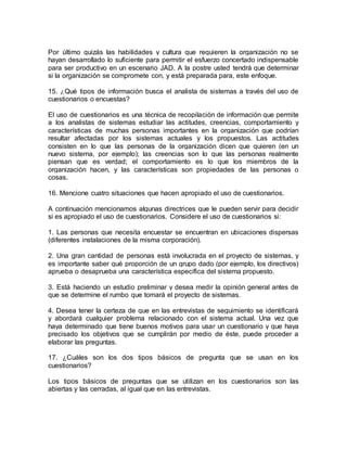 Por último quizás las habilidades y cultura que requieren la organización no se
hayan desarrollado lo suficiente para permitir el esfuerzo concertado indispensable
para ser productivo en un escenario JAD. A la postre usted tendrá que determinar
si la organización se compromete con, y está preparada para, este enfoque.
15. ¿Qué tipos de información busca el analista de sistemas a través del uso de
cuestionarios o encuestas?
El uso de cuestionarios es una técnica de recopilación de información que permite
a los analistas de sistemas estudiar las actitudes, creencias, comportamiento y
características de muchas personas importantes en la organización que podrían
resultar afectadas por los sistemas actuales y los propuestos. Las actitudes
consisten en lo que las personas de la organización dicen que quieren (en un
nuevo sistema, por ejemplo); las creencias son lo que las personas realmente
piensan que es verdad; el comportamiento es lo que los miembros de la
organización hacen, y las características son propiedades de las personas o
cosas.
16. Mencione cuatro situaciones que hacen apropiado el uso de cuestionarios.
A continuación mencionamos algunas directrices que le pueden servir para decidir
si es apropiado el uso de cuestionarios. Considere el uso de cuestionarios si:
1. Las personas que necesita encuestar se encuentran en ubicaciones dispersas
(diferentes instalaciones de la misma corporación).
2. Una gran cantidad de personas está involucrada en el proyecto de sistemas, y
es importante saber qué proporción de un grupo dado (por ejemplo, los directivos)
aprueba o desaprueba una característica específica del sistema propuesto.
3. Está haciendo un estudio preliminar y desea medir la opinión general antes de
que se determine el rumbo que tomará el proyecto de sistemas.
4. Desea tener la certeza de que en las entrevistas de seguimiento se identificará
y abordará cualquier problema relacionado con el sistema actual. Una vez que
haya determinado que tiene buenos motivos para usar un cuestionario y que haya
precisado los objetivos que se cumplirán por medio de éste, puede proceder a
elaborar las preguntas.
17. ¿Cuáles son los dos tipos básicos de pregunta que se usan en los
cuestionarios?
Los tipos básicos de preguntas que se utilizan en los cuestionarios son las
abiertas y las cerradas, al igual que en las entrevistas.
 